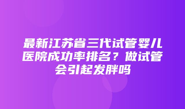 最新江苏省三代试管婴儿医院成功率排名？做试管会引起发胖吗