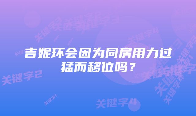 吉妮环会因为同房用力过猛而移位吗？