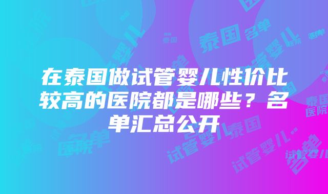 在泰国做试管婴儿性价比较高的医院都是哪些？名单汇总公开