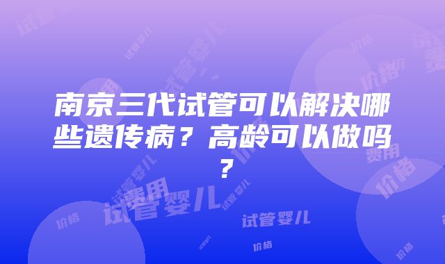 南京三代试管可以解决哪些遗传病？高龄可以做吗？