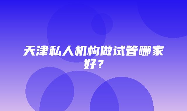 天津私人机构做试管哪家好？