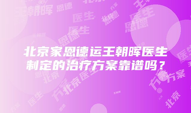 北京家恩德运王朝晖医生制定的治疗方案靠谱吗？