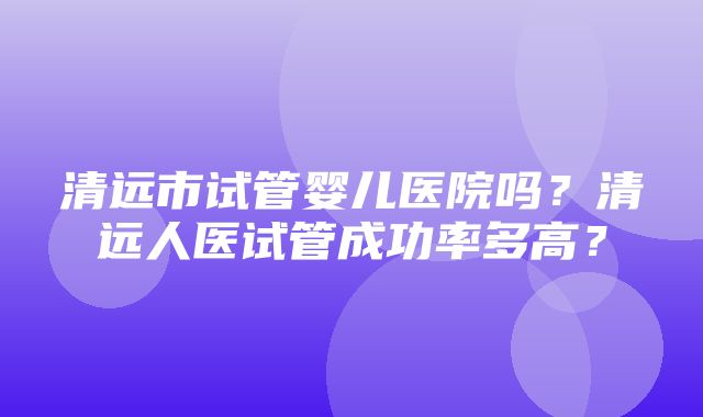 清远市试管婴儿医院吗？清远人医试管成功率多高？