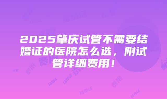 2025肇庆试管不需要结婚证的医院怎么选，附试管详细费用！