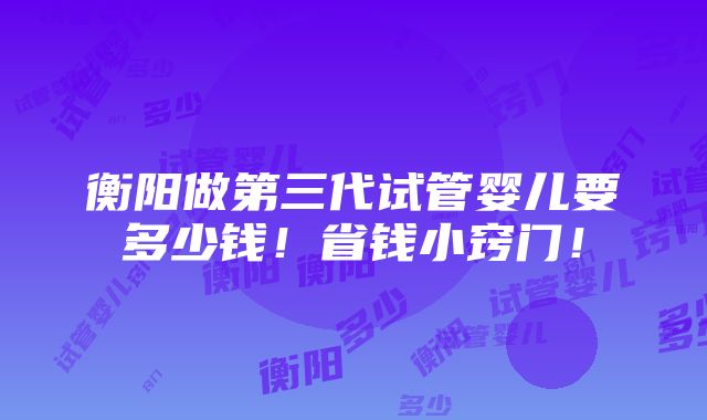 衡阳做第三代试管婴儿要多少钱！省钱小窍门！