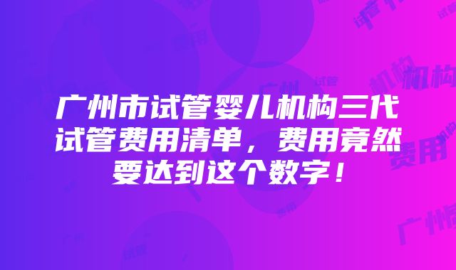 广州市试管婴儿机构三代试管费用清单，费用竟然要达到这个数字！