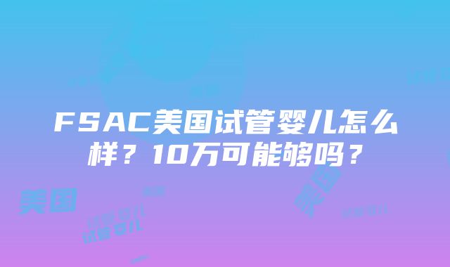 FSAC美国试管婴儿怎么样？10万可能够吗？