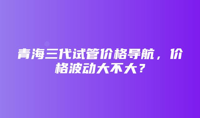 青海三代试管价格导航，价格波动大不大？