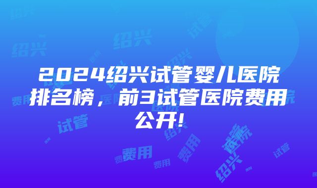 2024绍兴试管婴儿医院排名榜，前3试管医院费用公开!