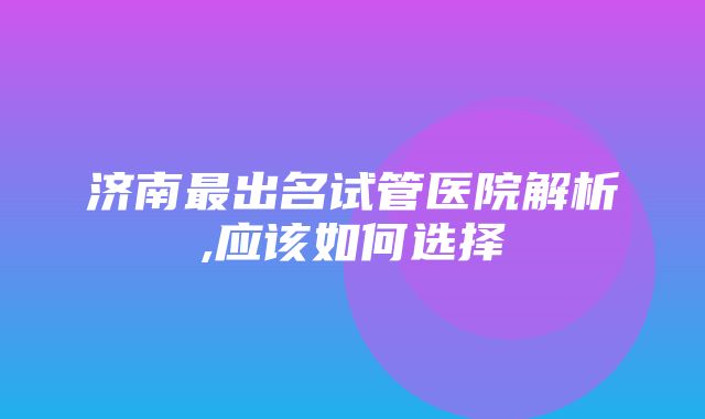 济南最出名试管医院解析,应该如何选择