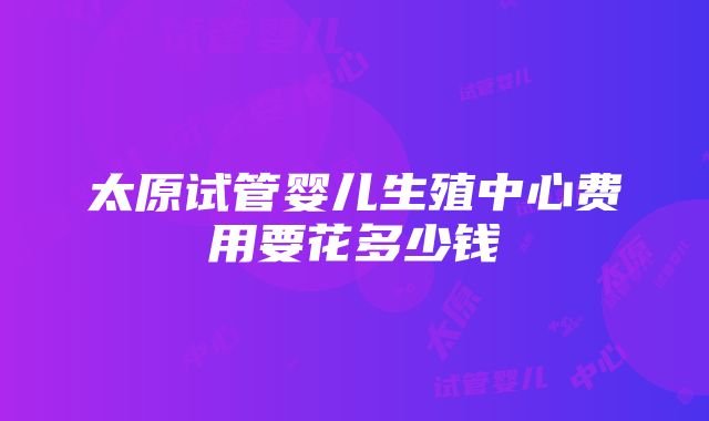 太原试管婴儿生殖中心费用要花多少钱