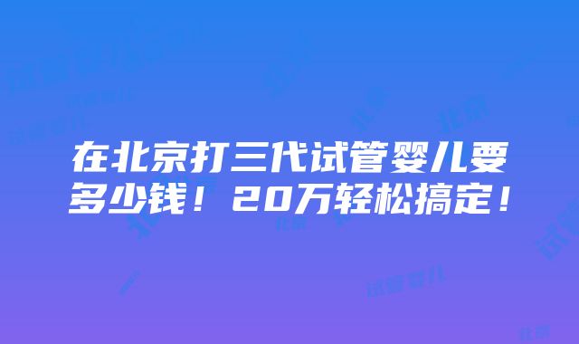 在北京打三代试管婴儿要多少钱！20万轻松搞定！