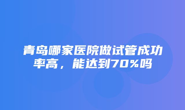 青岛哪家医院做试管成功率高，能达到70%吗