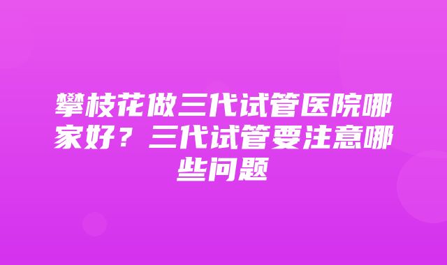 攀枝花做三代试管医院哪家好？三代试管要注意哪些问题