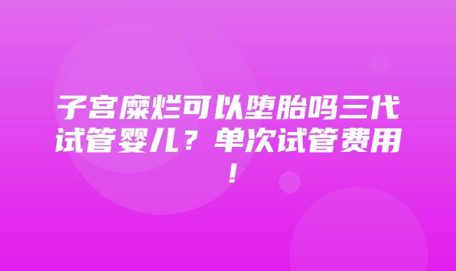 子宫糜烂可以堕胎吗三代试管婴儿？单次试管费用！