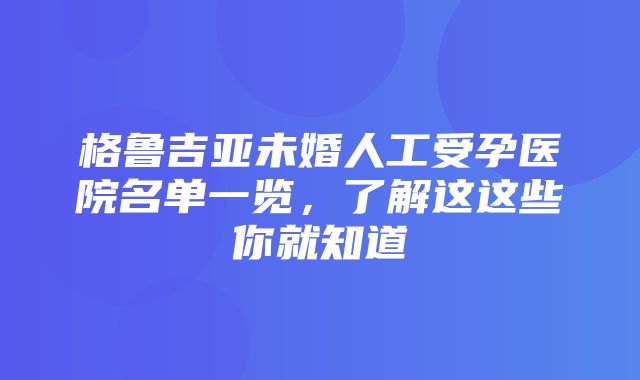 格鲁吉亚未婚人工受孕医院名单一览，了解这这些你就知道