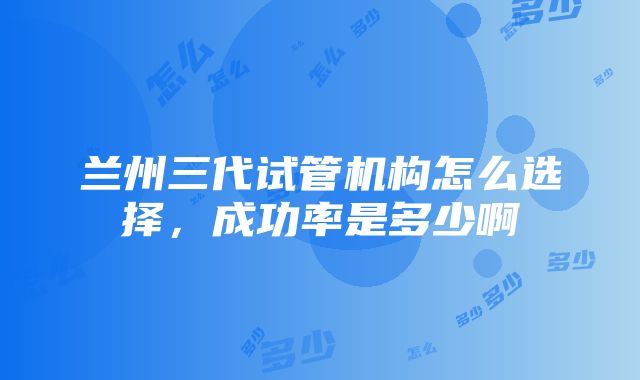 兰州三代试管机构怎么选择，成功率是多少啊