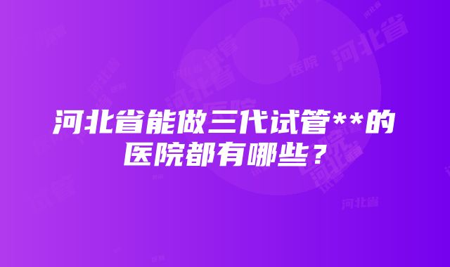 河北省能做三代试管**的医院都有哪些？