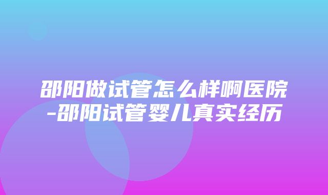 邵阳做试管怎么样啊医院-邵阳试管婴儿真实经历