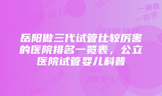 岳阳做三代试管比较厉害的医院排名一览表，公立医院试管婴儿科普