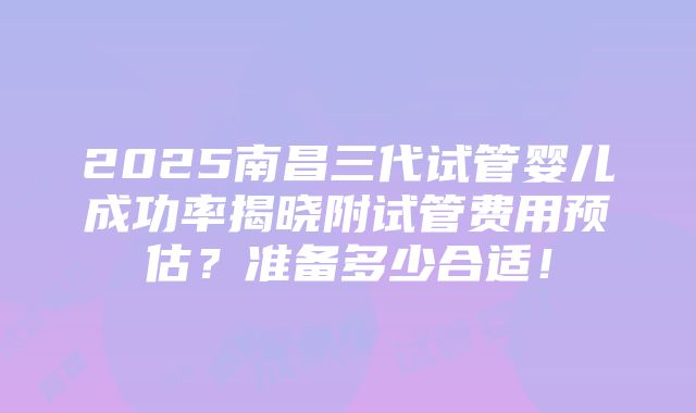 2025南昌三代试管婴儿成功率揭晓附试管费用预估？准备多少合适！