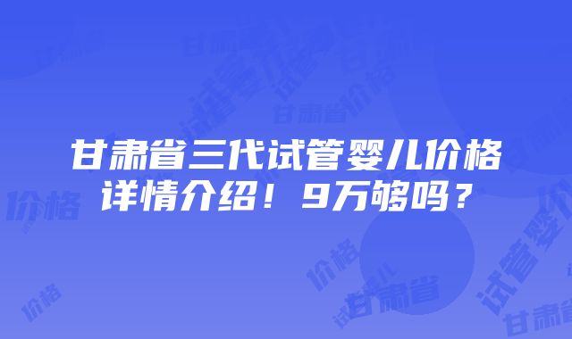 甘肃省三代试管婴儿价格详情介绍！9万够吗？