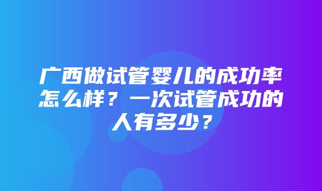 广西做试管婴儿的成功率怎么样？一次试管成功的人有多少？