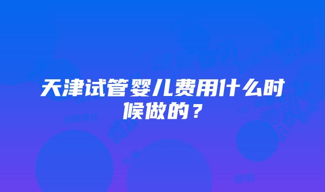 天津试管婴儿费用什么时候做的？