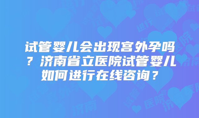 试管婴儿会出现宫外孕吗？济南省立医院试管婴儿如何进行在线咨询？