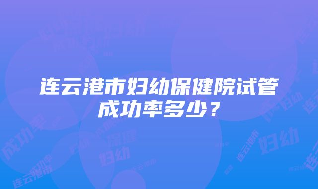 连云港市妇幼保健院试管成功率多少？