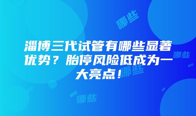 淄博三代试管有哪些显著优势？胎停风险低成为一大亮点！