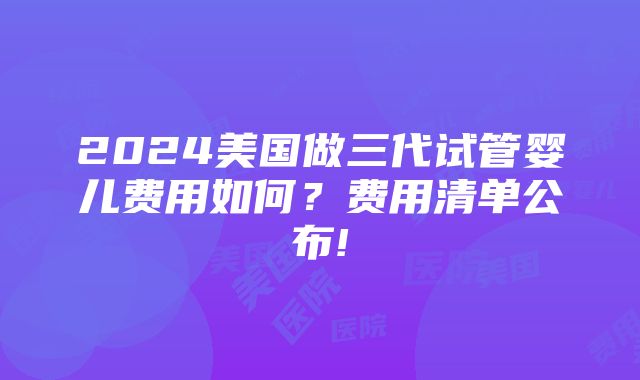 2024美国做三代试管婴儿费用如何？费用清单公布!