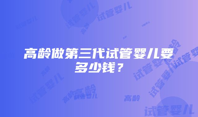 高龄做第三代试管婴儿要多少钱？