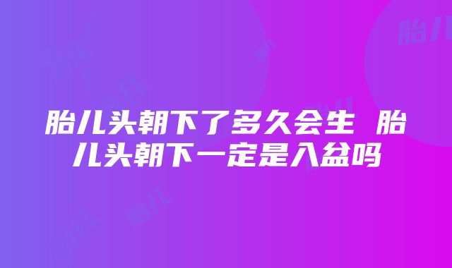 胎儿头朝下了多久会生 胎儿头朝下一定是入盆吗