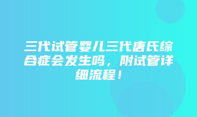 三代试管婴儿三代唐氏综合症会发生吗，附试管详细流程！