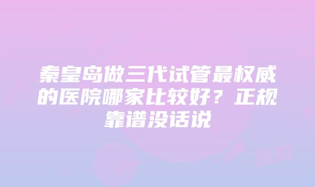 秦皇岛做三代试管最权威的医院哪家比较好？正规靠谱没话说