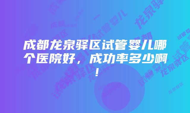 成都龙泉驿区试管婴儿哪个医院好，成功率多少啊！