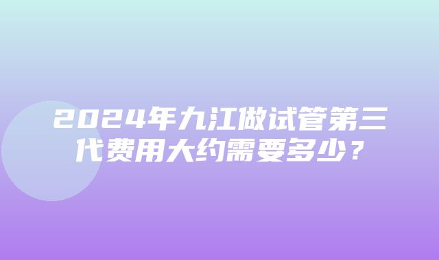 2024年九江做试管第三代费用大约需要多少？