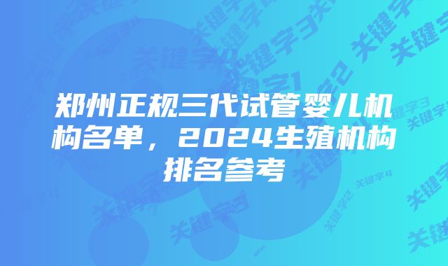 郑州正规三代试管婴儿机构名单，2024生殖机构排名参考