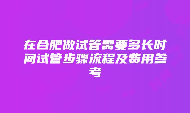 在合肥做试管需要多长时间试管步骤流程及费用参考