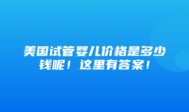 美国试管婴儿价格是多少钱呢！这里有答案！