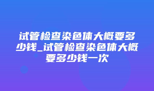 试管检查染色体大概要多少钱_试管检查染色体大概要多少钱一次