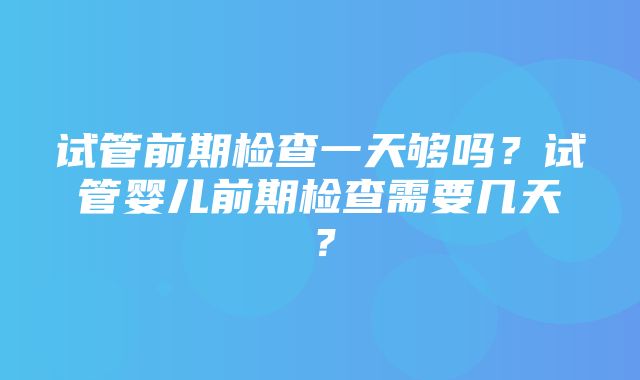 试管前期检查一天够吗？试管婴儿前期检查需要几天？