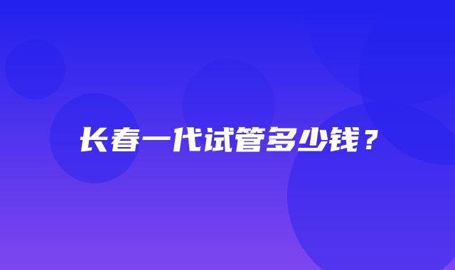 长春一代试管多少钱？