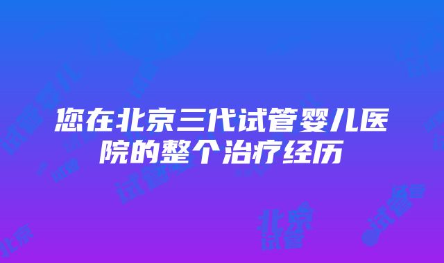 您在北京三代试管婴儿医院的整个治疗经历