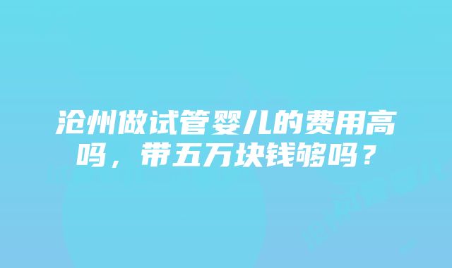 沧州做试管婴儿的费用高吗，带五万块钱够吗？