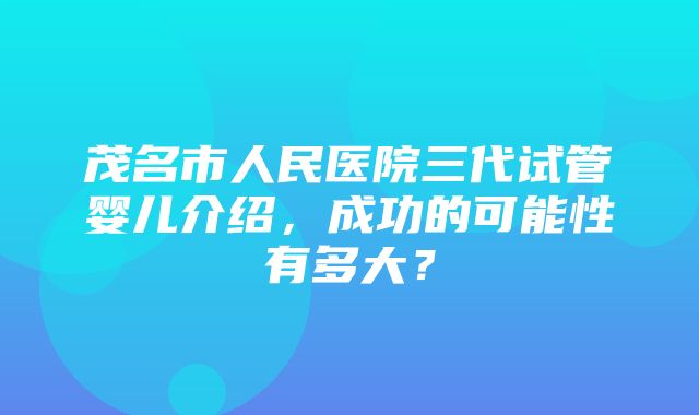 茂名市人民医院三代试管婴儿介绍，成功的可能性有多大？