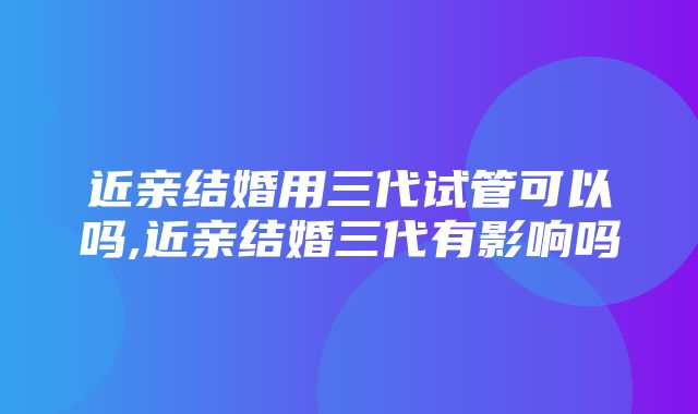 近亲结婚用三代试管可以吗,近亲结婚三代有影响吗