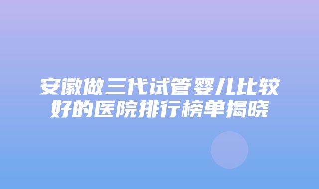 安徽做三代试管婴儿比较好的医院排行榜单揭晓