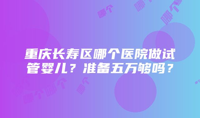 重庆长寿区哪个医院做试管婴儿？准备五万够吗？